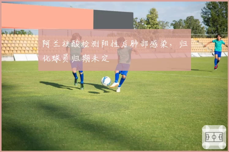 阿兰核酸检测阳性后肺部感染，归化球员归期未定