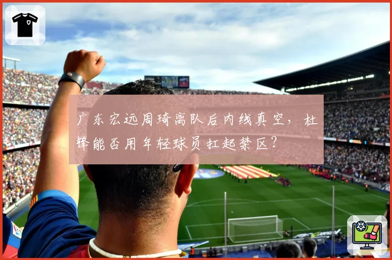 广东宏远周琦离队后内线真空，杜锋能否用年轻球员扛起禁区？
