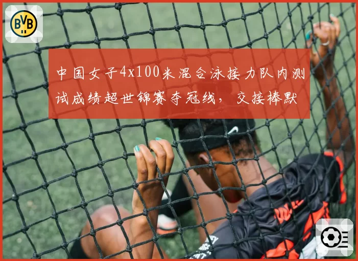 中国女子4x100米混合泳接力队内测试成绩超世锦赛夺冠线,交接棒默契成关键