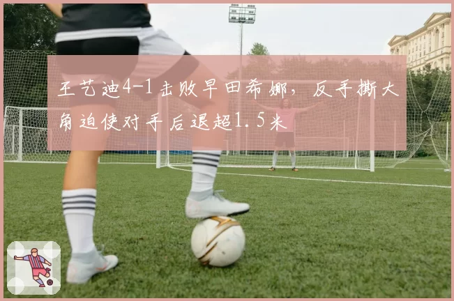 王艺迪4-1击败早田希娜，反手撕大角迫使对手后退超1.5米