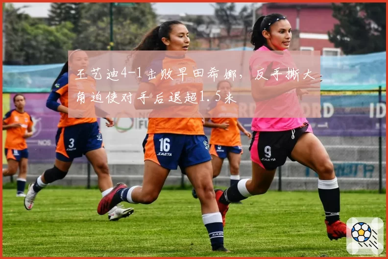 王艺迪4-1击败早田希娜，反手撕大角迫使对手后退超1.5米