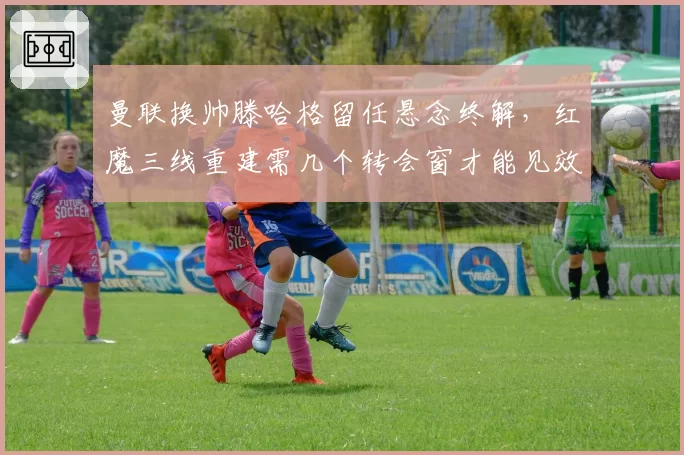 曼联换帅滕哈格留任悬念终解，红魔三线重建需几个转会窗才能见效？