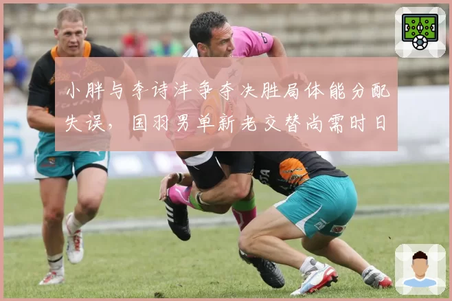 小胖与李诗沣争夺决胜局体能分配失误，国羽男单新老交替尚需时日？
