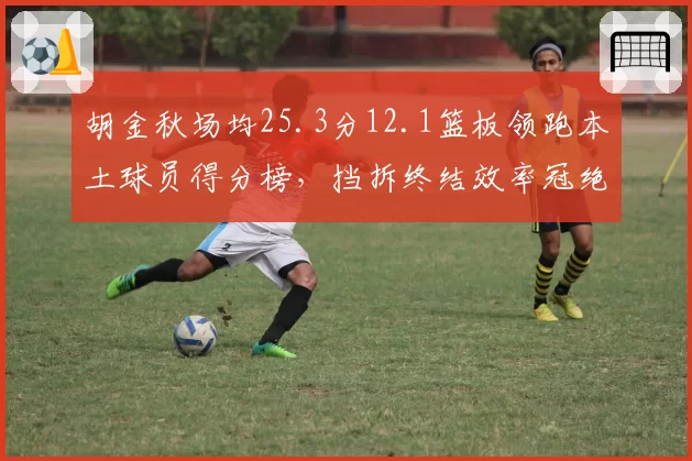 胡金秋场均25.3分12.1篮板领跑本土球员得分榜，挡拆终结效率冠绝联盟