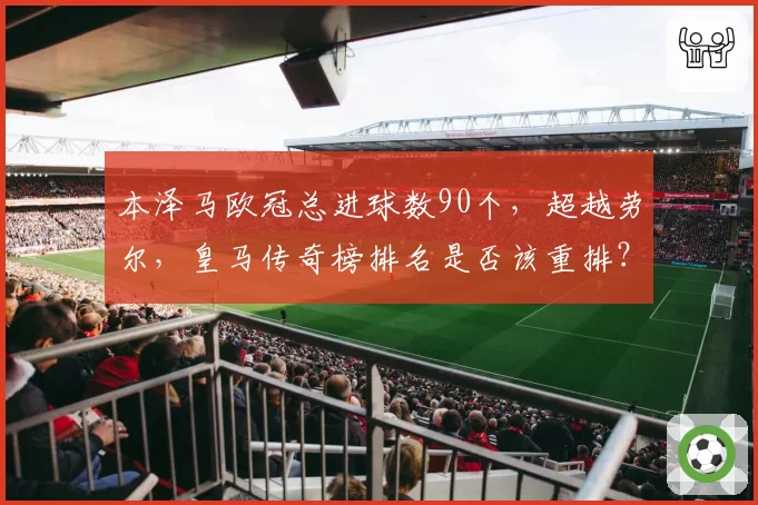 本泽马欧冠总进球数90个，超越劳尔，皇马传奇榜排名是否该重排？