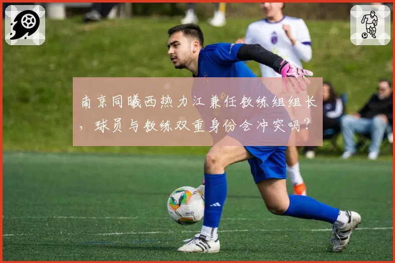 南京同曦西热力江兼任教练组组长，球员与教练双重身份会冲突吗？