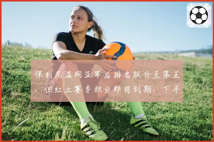 保利尼温网亚军后排名跃升至第五，但红土赛季积分即将到期，下半赛季能否守住？