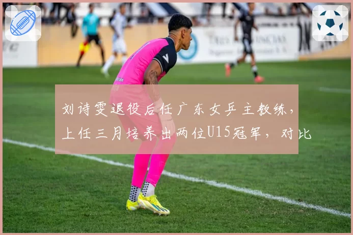 刘诗雯退役后任广东女乒主教练，上任三月培养出两位U15冠军，对比国家队同梯队成效显著