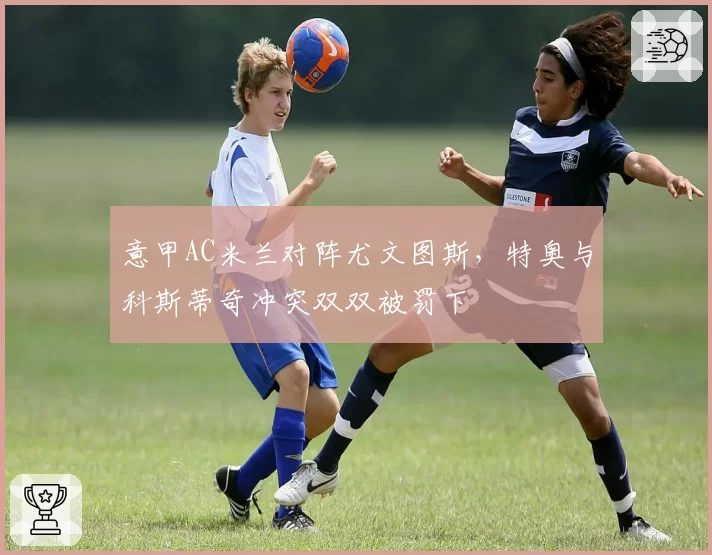 意甲AC米兰对阵尤文图斯，特奥与科斯蒂奇冲突双双被罚下