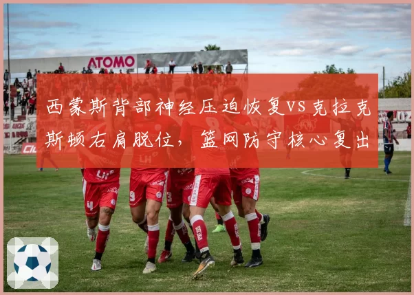 西蒙斯背部神经压迫恢复vs克拉克斯顿右肩脱位，篮网防守核心复出时间对比