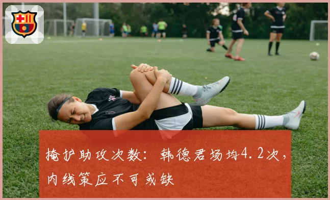 掩护助攻次数：韩德君场均4.2次，内线策应不可或缺