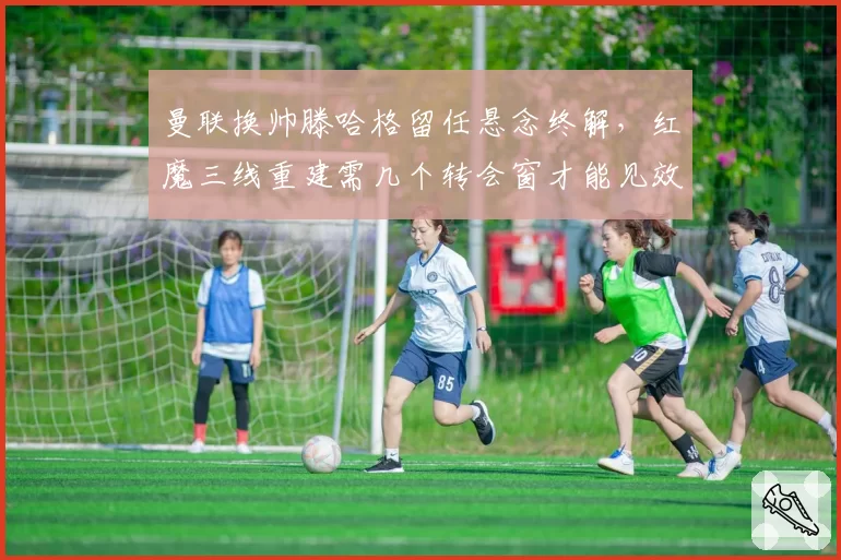 曼联换帅滕哈格留任悬念终解,红魔三线重建需几个转会窗才能见效?