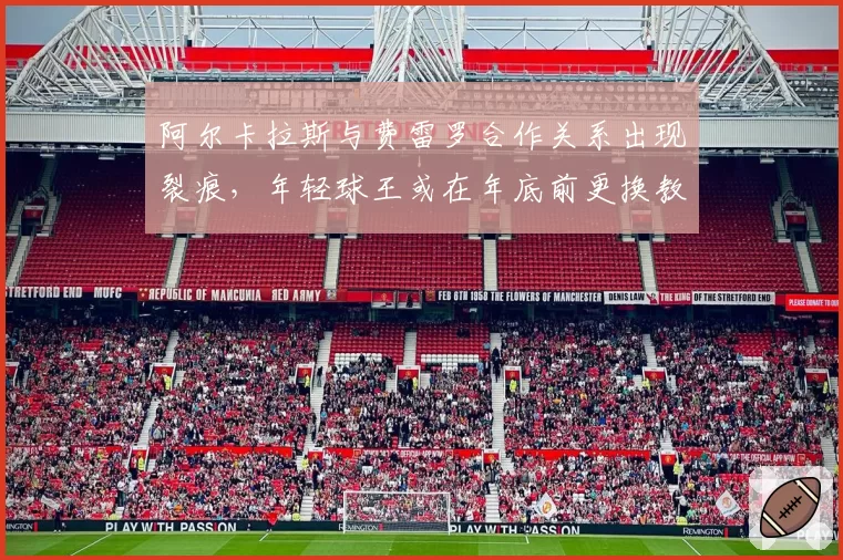 阿尔卡拉斯与费雷罗合作关系出现裂痕，年轻球王或在年底前更换教练团队