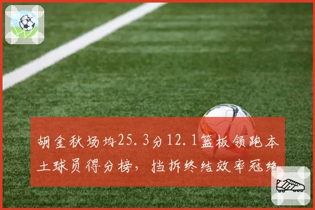 胡金秋场均25.3分12.1篮板领跑本土球员得分榜，挡拆终结效率冠绝联盟