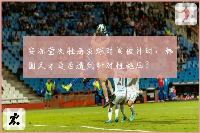 安洗莹决胜局发球时间被计时,韩国天才是否遭到针对性施压?