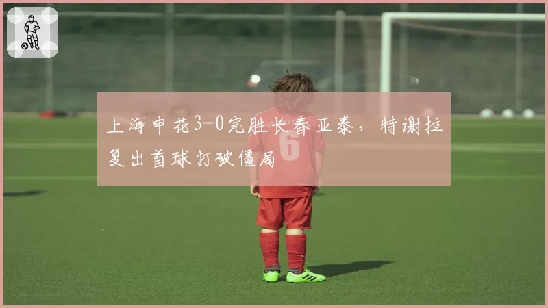 上海申花3-0完胜长春亚泰，特谢拉复出首球打破僵局