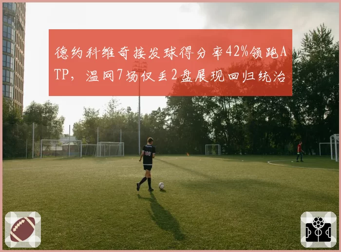 德约科维奇接发球得分率42%领跑ATP，温网7场仅丢2盘展现回归统治力