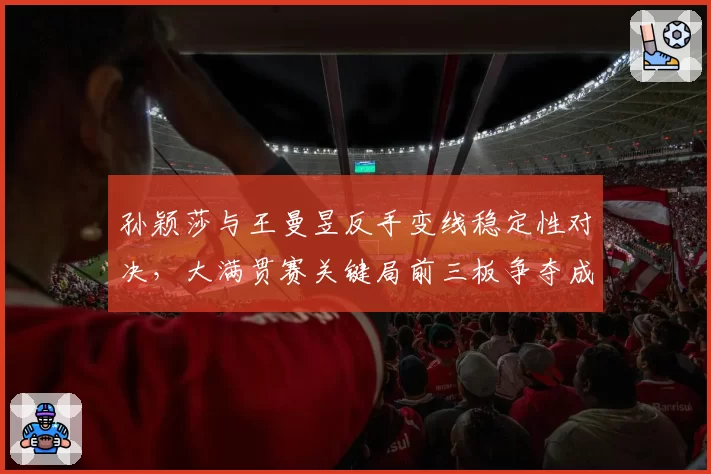 孙颖莎与王曼昱反手变线稳定性对决,大满贯赛关键局前三板争夺成核心看点
