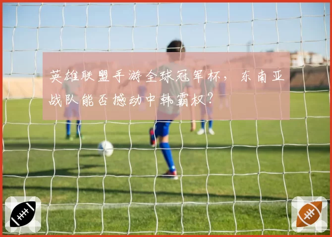 英雄联盟手游全球冠军杯，东南亚战队能否撼动中韩霸权？