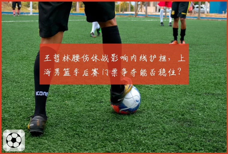 王哲林腰伤休战影响内线护框，上海男篮季后赛门票争夺能否稳住？