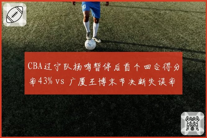CBA辽宁队杨鸣暂停后首个回合得分率43% vs 广厦王博末节决断失误率上升,冠军教头对比