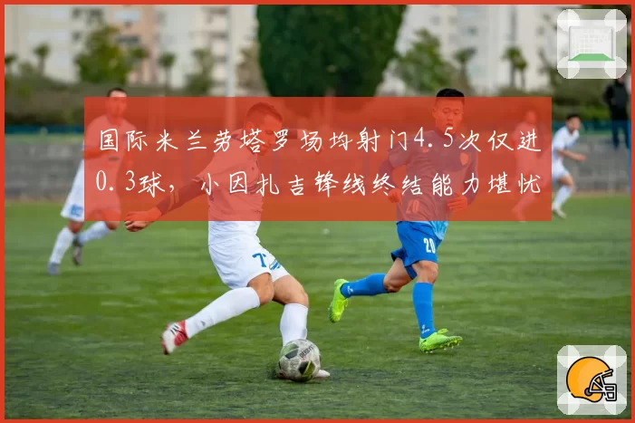 国际米兰劳塔罗场均射门4.5次仅进0.3球，小因扎吉锋线终结能力堪忧。