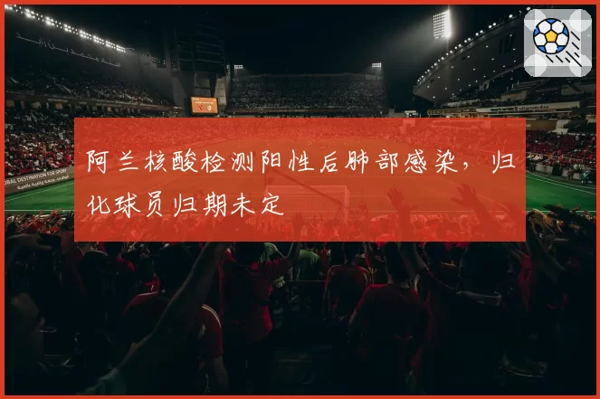 阿兰核酸检测阳性后肺部感染，归化球员归期未定