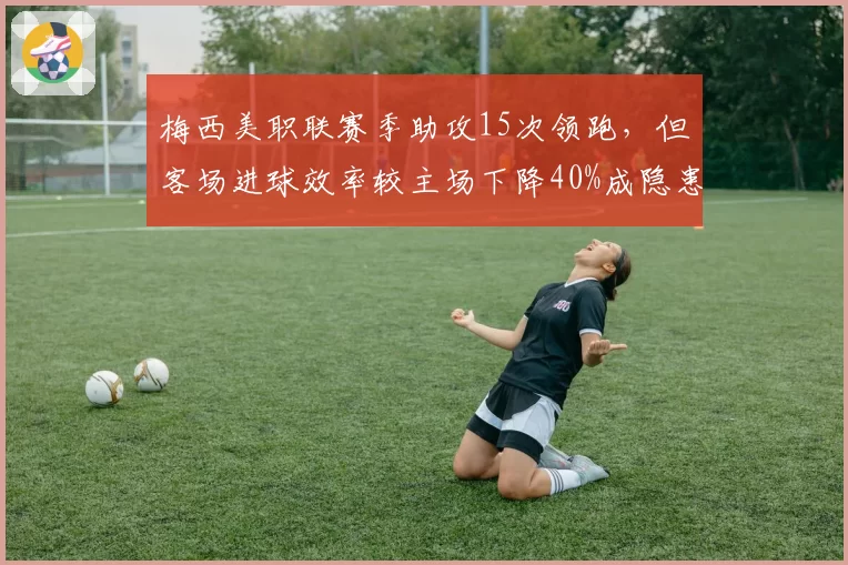 梅西美职联赛季助攻15次领跑，但客场进球效率较主场下降40%成隐患
