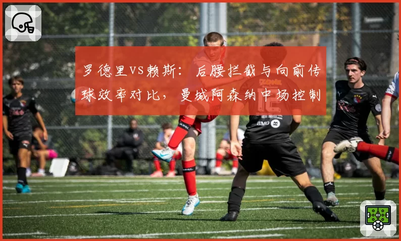 罗德里vs赖斯：后腰拦截与向前传球效率对比，曼城阿森纳中场控制模式差异明显