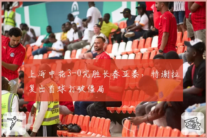 上海申花3-0完胜长春亚泰，特谢拉复出首球打破僵局