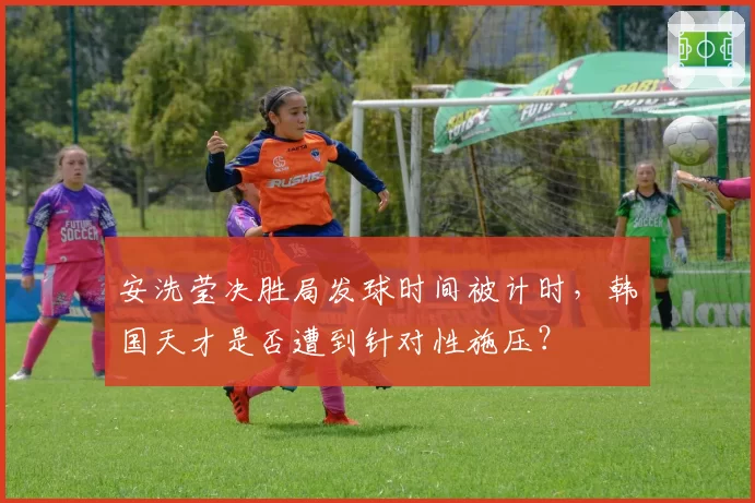 安洗莹决胜局发球时间被计时,韩国天才是否遭到针对性施压?