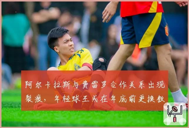 阿尔卡拉斯与费雷罗合作关系出现裂痕，年轻球王或在年底前更换教练团队