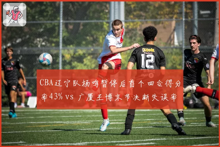 CBA辽宁队杨鸣暂停后首个回合得分率43% vs 广厦王博末节决断失误率上升，冠军教头对比