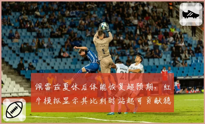 佩雷兹夏休后体能恢复超预期，红牛模拟显示其比利时站起可贡献稳定积分