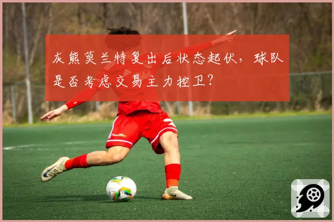 灰熊莫兰特复出后状态起伏,球队是否考虑交易主力控卫?