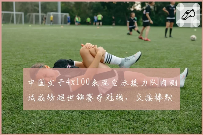 中国女子4x100米混合泳接力队内测试成绩超世锦赛夺冠线,交接棒默契成关键