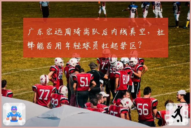 广东宏远周琦离队后内线真空，杜锋能否用年轻球员扛起禁区？