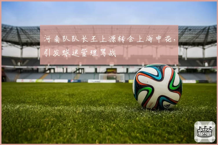 河南队队长王上源转会上海申花，引发球迷管理骂战