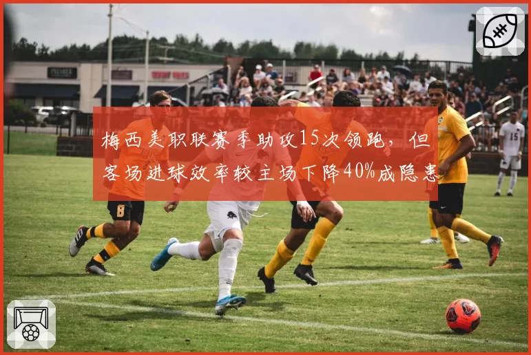 梅西美职联赛季助攻15次领跑，但客场进球效率较主场下降40%成隐患