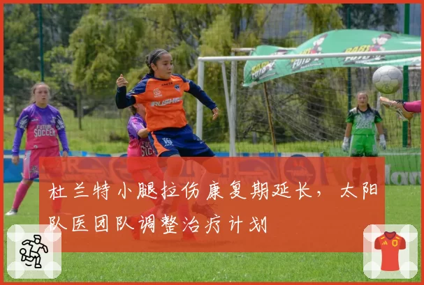 杜兰特小腿拉伤康复期延长，太阳队医团队调整治疗计划