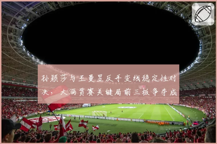 孙颖莎与王曼昱反手变线稳定性对决，大满贯赛关键局前三板争夺成核心看点