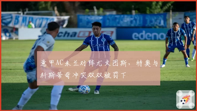意甲AC米兰对阵尤文图斯，特奥与科斯蒂奇冲突双双被罚下
